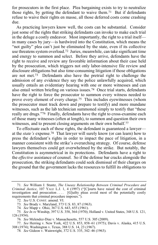 for prosecutors in the first place. Plea bargaining exists to try to neutralize those rights, by getting the defendant to waive them.” But if defendants refuse to waive their rights en masse, all those deferred costs come crashing due  As practicing lawyers know well, the costs can be substantial. Consider just some of the rights that striking defendants can invoke to make each trial in the deluge a costly endeavor. Most importantly, the right to a trial itself— in many cases by jury—is hardwired into the Constitution, which means the “not guilty” plea can’t just be eliminated by the state, even if its collective use threatens system overload. 7 Juries, meanwhile, can take significant time and energy to summon and select. Before they arrive, defendants have the right to receive and review any favorable information about their case held by the prosecution, which triggers not only labor-intensive file review and disclosure obligations but also time-consuming litigation if those obligations are not met” Defendants also have the pretrial right to challenge the admission of any evidence they say the police unlawfully acquired, which usually entails an evidentiary hearing with one or more witnesses and can also entail written briefing on various issues.™ Once trial starts, defendants have the right to force the prosecutor to summon every witness needed to prove every element of every charge.” This includes eyewitnesses (whom the prosecutor must track down and prepare to testify) and more mundane witnesses, such as the lab technician summoned simply to testify that “these really are drugs.” Finally, defendants have the right o cross-examine each of those many witnesses (often at length), to summon and question their own witnesses, and to present closing arguments on their own behalf.  To effectuate each of these rights, the defendant is guaranteed a lawyer— at the state’s expense.” That lawyer will surely know (or can learn) how to press the defendant’s rights in order to impact the pace of litigation, in a manner consistent with the strike’s overarching strategy. Of course, defense lawyers themselves could get overwhelmed by the strike. But notably, the Constitution is asymmetrical in its protections. Defendants have a right to the effective assistance of counsel. So if the defense bar cracks alongside the prosecution, the striking defendants could seck dismissal of their charges on the ground that the government lacks the resources to fulfil ts obligations to  71 See William 1. Stuntz, The Uneasy Relationship Between Criminal Procedure and Criminal Justice, 107 YALE LJ. 1, 4 (1997) (“[Clourts have raised the cost of criminal investigation and prosecution .. [Gluiliy pleas avoid most of the potentialy costly  equirements that criminal procedure imposes.”)  72, See US. ConsT. amend. VI  73 See Brady v. Maryland, 373 U 83,87 (1963).  4. See Mapp v. Ohio, 367 U.S. 643, 655 (1961)  75 See In re Winship, 397 U S. 358, 364 (1970); Holland v. United States, 148 US. 121, 126(1953).  76, See Melendez-Diaz v. Massachusetss, 557 US. 305 (2009).  7. See Herring v. New York, 422 US. §53, 858 61 (1975); Davis v. Alaska, 415 US. 308 (1974); Washingion v Texas, 385 US. 14, 23 (1967).  T8, See Gideon v. Wainwright, 372 U S. 335, 34246 (1963).  